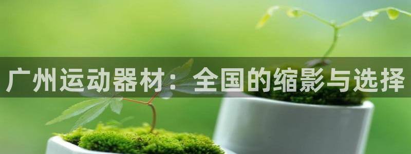 凯捷体育官方：广州运动器材：全国的缩影与选择