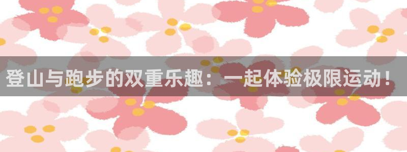 凯捷体育娱乐下载：登山与跑步的双重乐趣：一起体验极限运动！