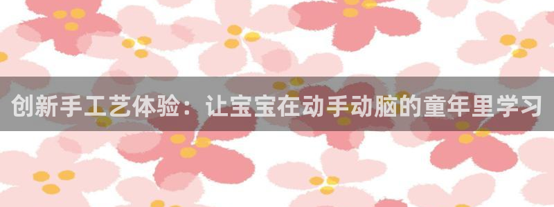 凯捷体育招商电话是多少：创新手工艺体验：让宝宝在动手