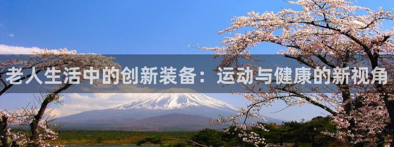 凯捷体育招商电话是多少：老人生活中的创新装备：运动与健康的新