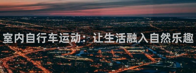 凯捷体育娱乐：室内自行车运动：让生活融入自然乐趣